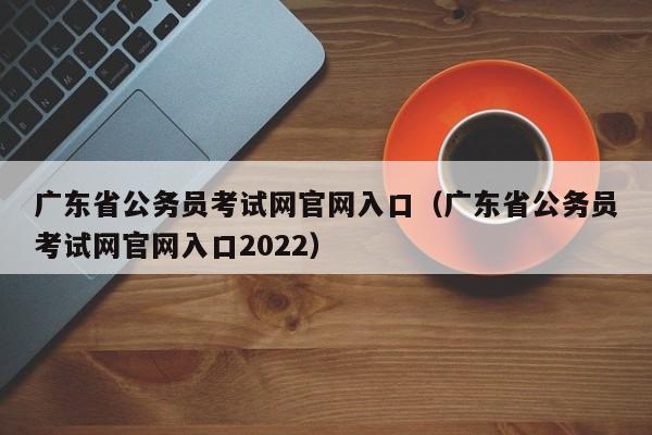 广东省公务员考试网官网入口（广东省公务员考试网官网入口2022）