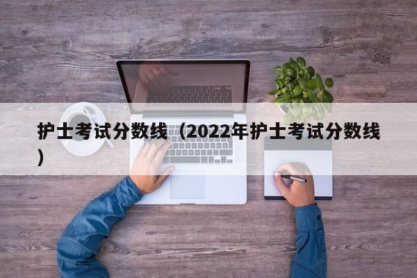 护士考试分数线（2022年护士考试分数线）