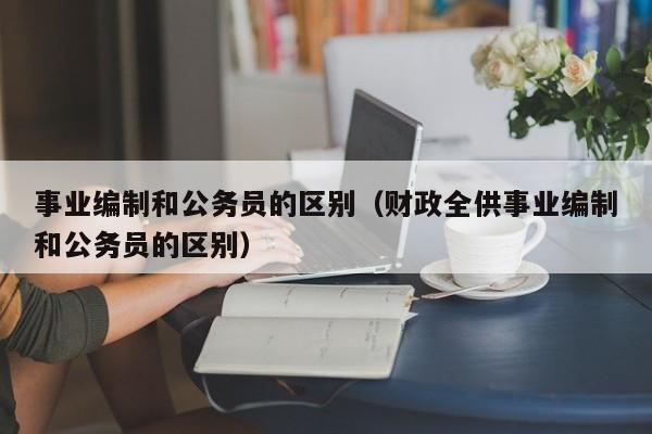 事业编制和公务员的区别（财政全供事业编制和公务员的区别）