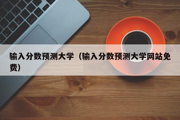 输入分数预测大学（输入分数预测大学网站免费）