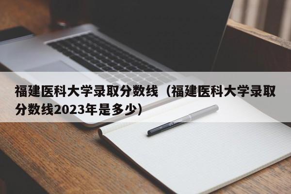 福建医科大学录取分数线（福建医科大学录取分数线2023年是多少）