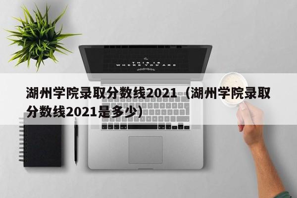 湖州学院录取分数线2021（湖州学院录取分数线2021是多少）