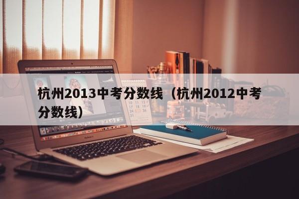 杭州2013中考分数线（杭州2012中考分数线）