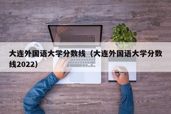 大连外国语大学分数线（大连外国语大学分数线2022）