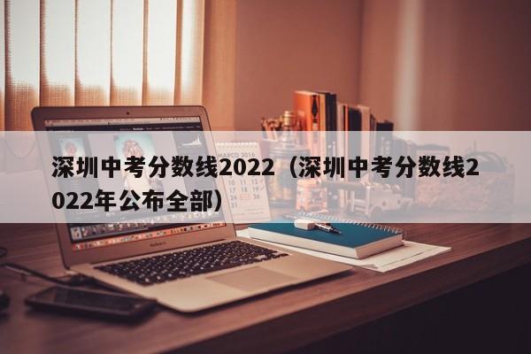 深圳中考分数线2022（深圳中考分数线2022年公布全部）