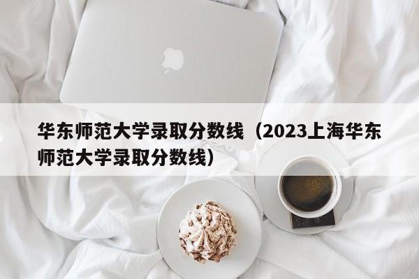 华东师范大学录取分数线（2023上海华东师范大学录取分数线）