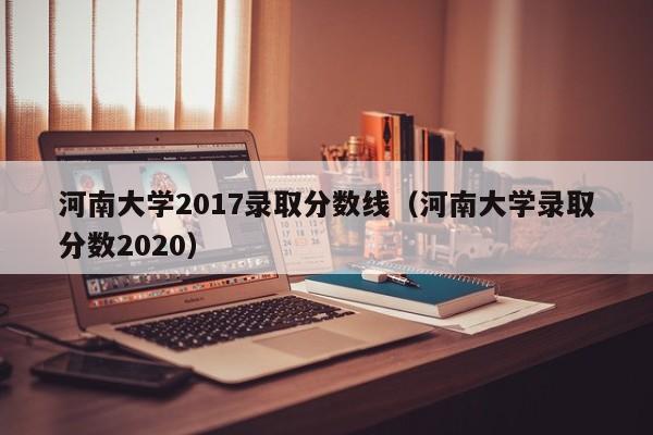 河南大学2017录取分数线（河南大学录取分数2020）