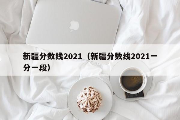 新疆分数线2021（新疆分数线2021一分一段）