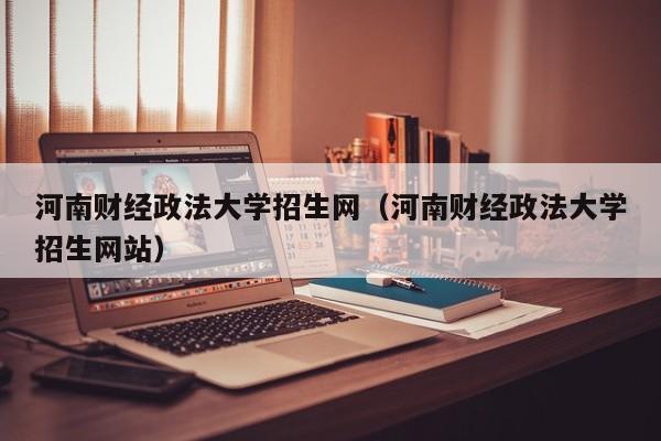 河南财经政法大学招生网（河南财经政法大学招生网站）