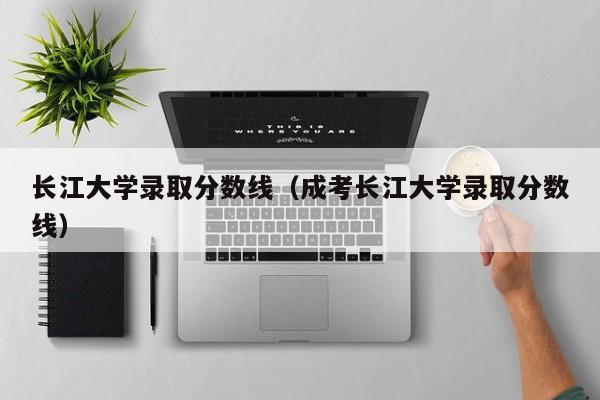 长江大学录取分数线（成考长江大学录取分数线）