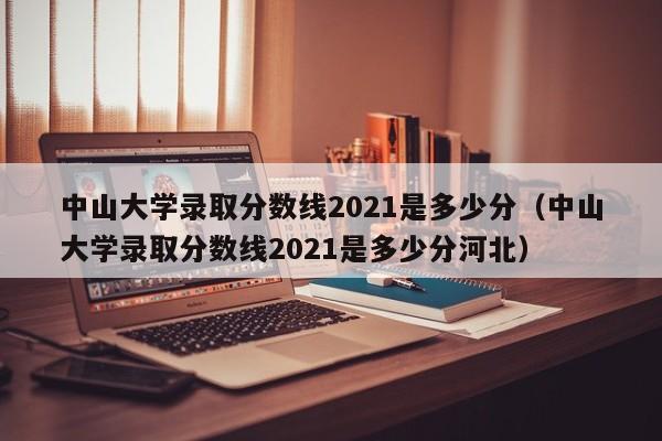 中山大学录取分数线2021是多少分（中山大学录取分数线2021是多少分河北）