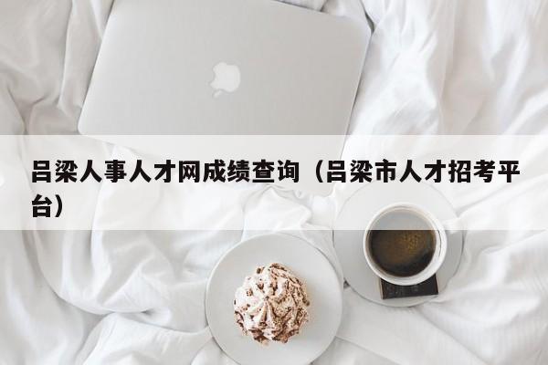 吕梁人事人才网成绩查询（吕梁市人才招考平台）