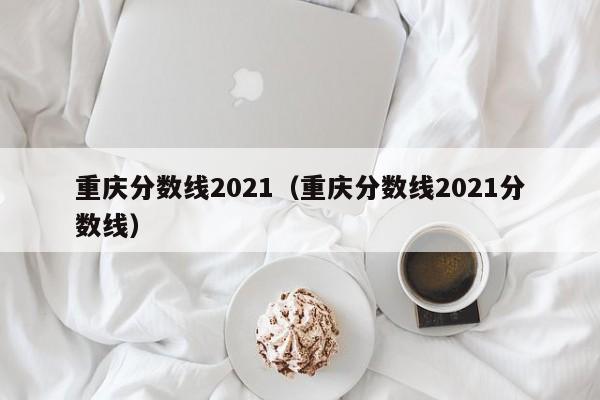 重庆分数线2021（重庆分数线2021分数线）