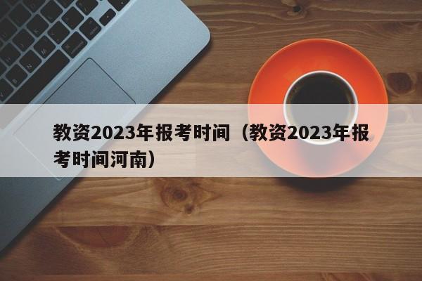 教资2023年报考时间（教资2023年报考时间河南）