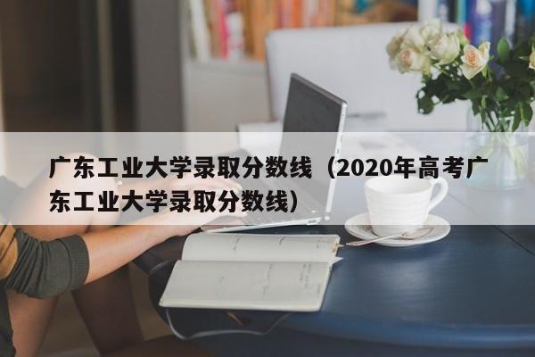 广东工业大学录取分数线（2020年高考广东工业大学录取分数线）