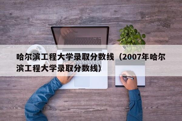 哈尔滨工程大学录取分数线（2007年哈尔滨工程大学录取分数线）