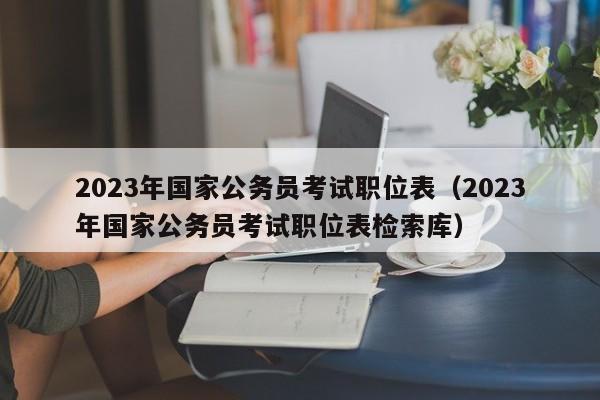 2023年国家公务员考试职位表（2023年国家公务员考试职位表检索库）