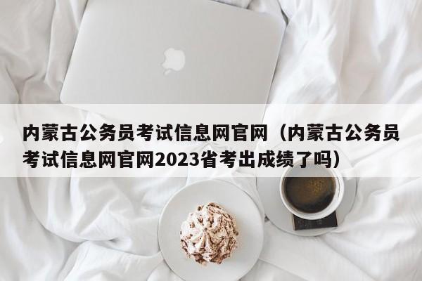 内蒙古公务员考试信息网官网（内蒙古公务员考试信息网官网2023省考出成绩了吗）