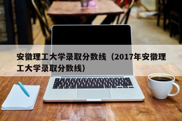 安徽理工大学录取分数线（2017年安徽理工大学录取分数线）