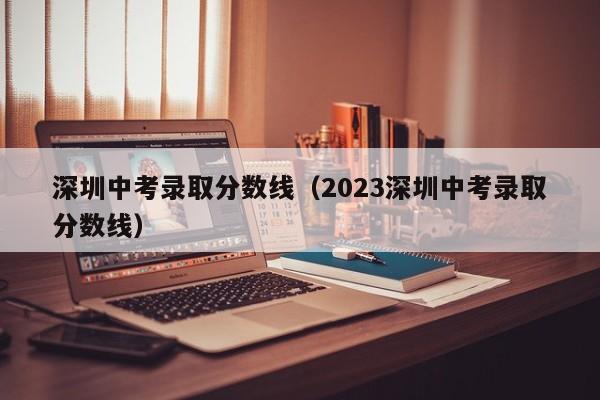 深圳中考录取分数线（2023深圳中考录取分数线）