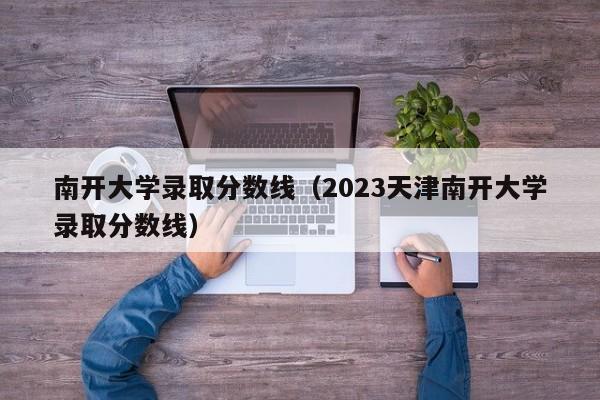 南开大学录取分数线（2023天津南开大学录取分数线）
