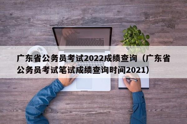 广东省公务员考试2022成绩查询（广东省公务员考试笔试成绩查询时间2021）