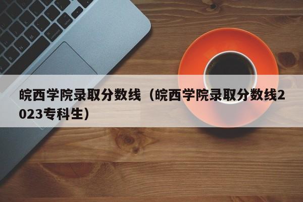 皖西学院录取分数线（皖西学院录取分数线2023专科生）