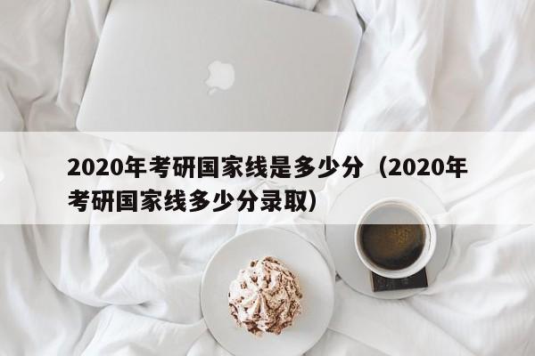 2020年考研国家线是多少分（2020年考研国家线多少分录取）