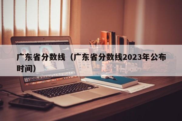 广东省分数线（广东省分数线2023年公布时间）