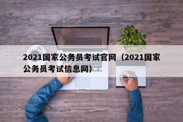 2021国家公务员考试官网（2021国家公务员考试信息网）