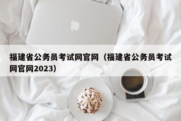 福建省公务员考试网官网（福建省公务员考试网官网2023）