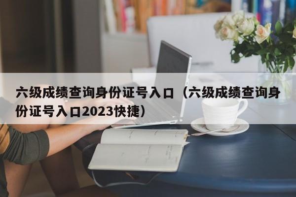 六级成绩查询身份证号入口（六级成绩查询身份证号入口2023快捷）