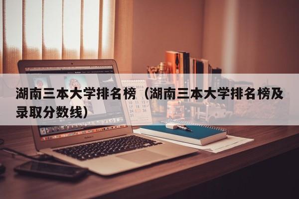 湖南三本大学排名榜（湖南三本大学排名榜及录取分数线）