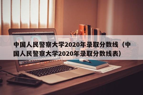 中国人民警察大学2020年录取分数线（中国人民警察大学2020年录取分数线表）