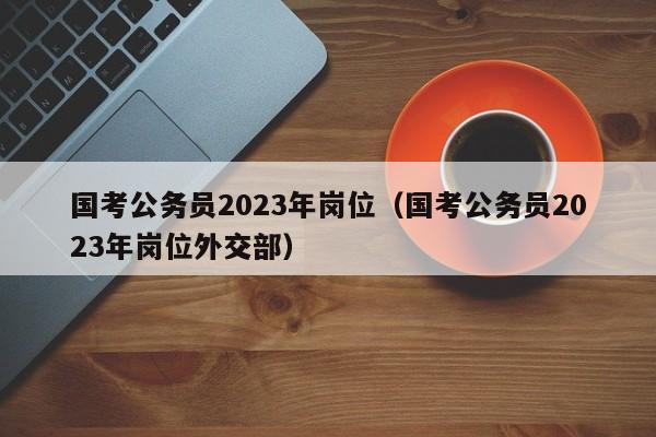 国考公务员2023年岗位（国考公务员2023年岗位外交部）