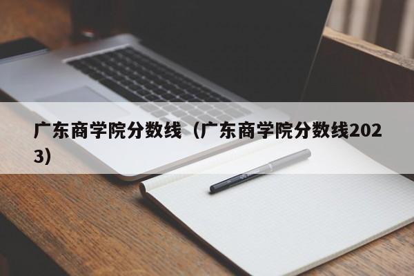 广东商学院分数线（广东商学院分数线2023）