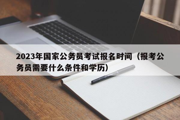 2023年国家公务员考试报名时间（报考公务员需要什么条件和学历）