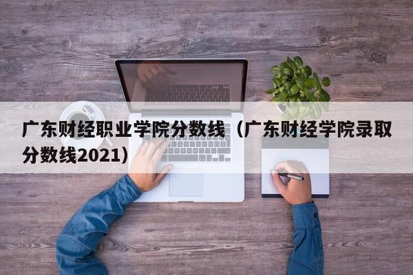 广东财经职业学院分数线（广东财经学院录取分数线2021）