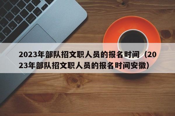 2023年部队招文职人员的报名时间（2023年部队招文职人员的报名时间安徽）