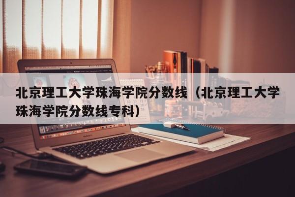 北京理工大学珠海学院分数线（北京理工大学珠海学院分数线专科）