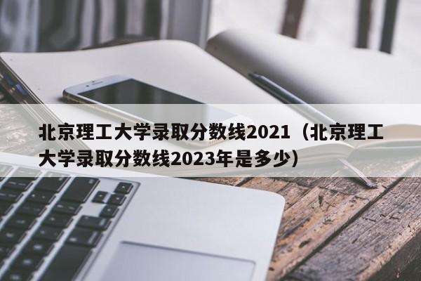 北京理工大学录取分数线2021（北京理工大学录取分数线2023年是多少）