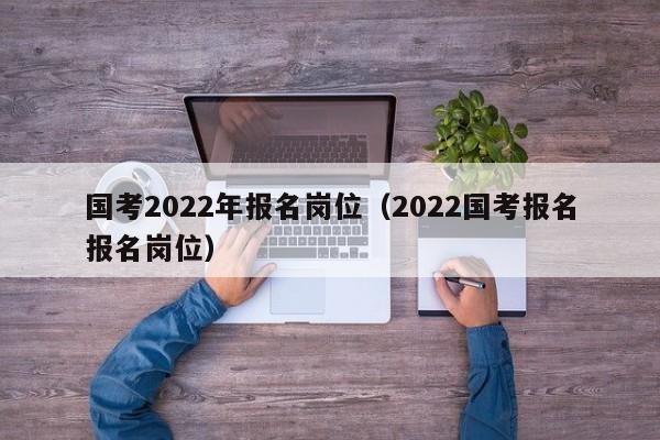 国考2022年报名岗位（2022国考报名报名岗位）