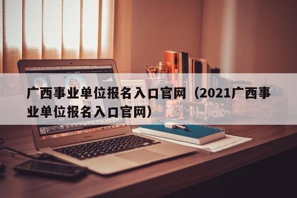 广西事业单位报名入口官网（2021广西事业单位报名入口官网）