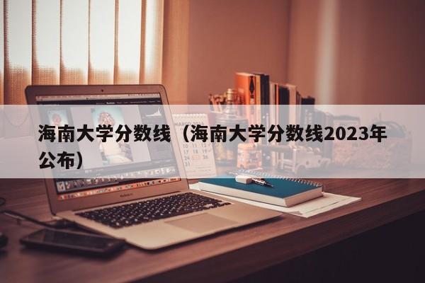 海南大学分数线（海南大学分数线2023年公布）