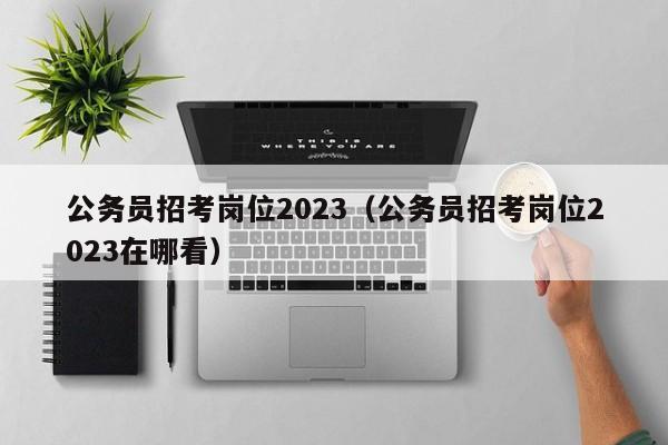 公务员招考岗位2023（公务员招考岗位2023在哪看）