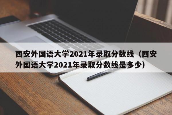 西安外国语大学2021年录取分数线（西安外国语大学2021年录取分数线是多少）