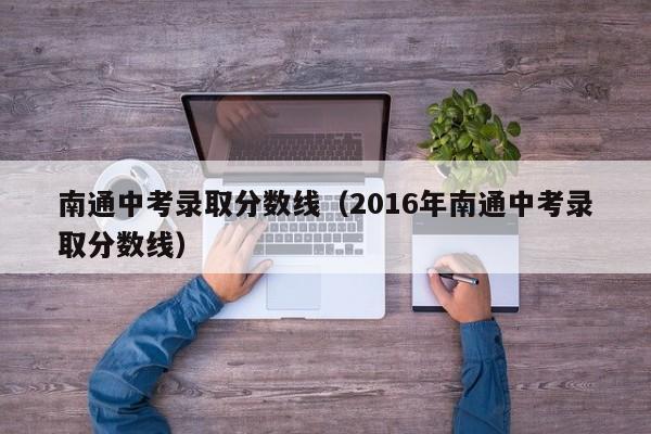 南通中考录取分数线（2016年南通中考录取分数线）