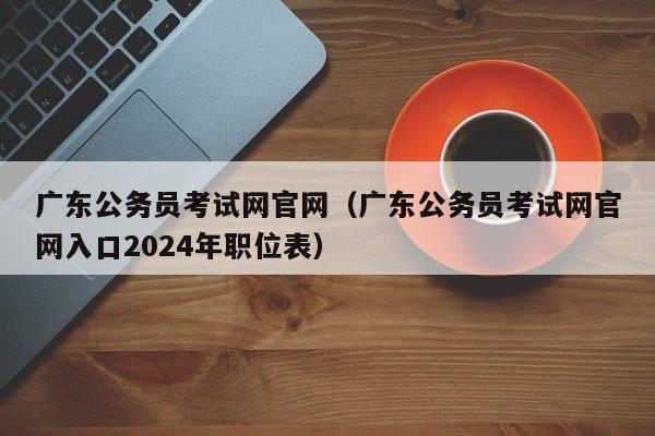 广东公务员考试网官网（广东公务员考试网官网入口2024年职位表）