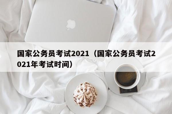 国家公务员考试2021（国家公务员考试2021年考试时间）