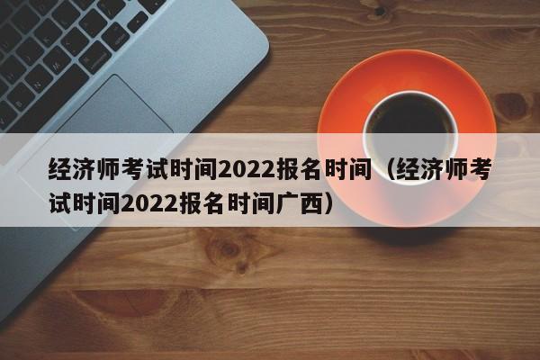 经济师考试时间2022报名时间（经济师考试时间2022报名时间广西）